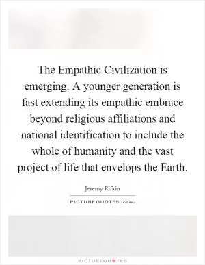 The Empathic Civilization is emerging. A younger generation is fast extending its empathic embrace beyond religious affiliations and national identification to include the whole of humanity and the vast project of life that envelops the Earth Picture Quote #1