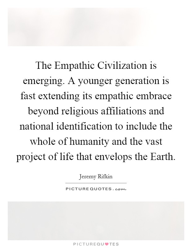 The Empathic Civilization is emerging. A younger generation is fast extending its empathic embrace beyond religious affiliations and national identification to include the whole of humanity and the vast project of life that envelops the Earth Picture Quote #1