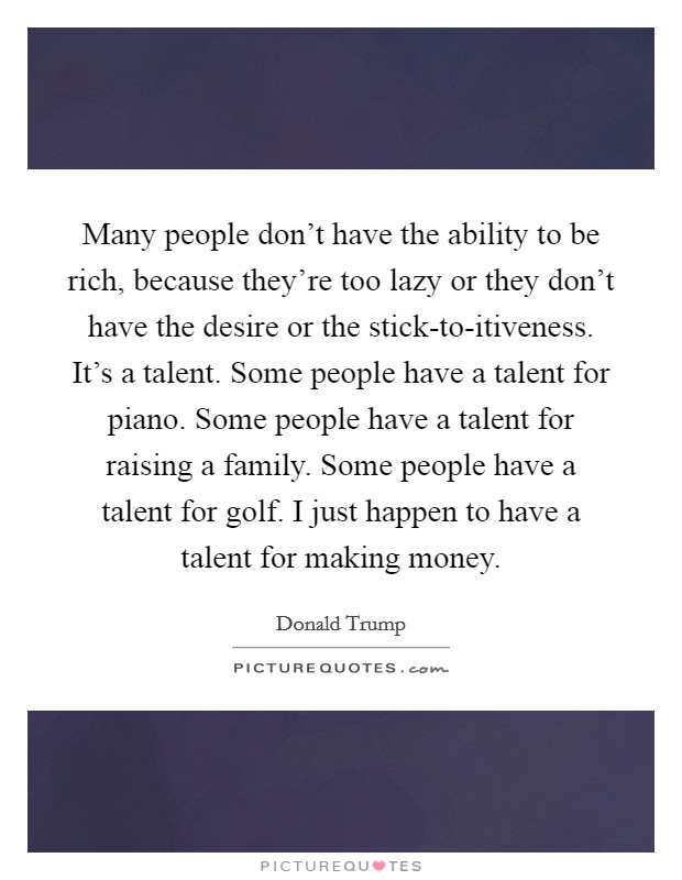 Many people don't have the ability to be rich, because they're too lazy or they don't have the desire or the stick-to-itiveness. It's a talent. Some people have a talent for piano. Some people have a talent for raising a family. Some people have a talent for golf. I just happen to have a talent for making money Picture Quote #1