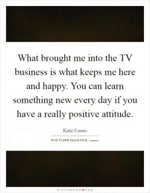 What brought me into the TV business is what keeps me here and happy. You can learn something new every day if you have a really positive attitude Picture Quote #1