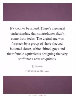It’s cool to be a nerd. There’s a general understanding that smartphones didn’t come from jocks. The digital age was foreseen by a group of short-sleeved, buttoned-down, white-shirted guys and their female equivalents designing the very stuff that’s now ubiquitous Picture Quote #1