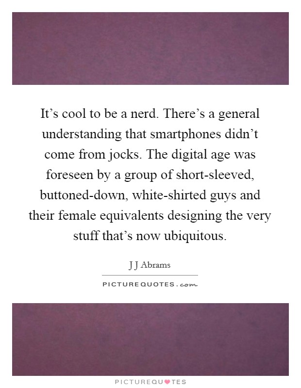 It's cool to be a nerd. There's a general understanding that smartphones didn't come from jocks. The digital age was foreseen by a group of short-sleeved, buttoned-down, white-shirted guys and their female equivalents designing the very stuff that's now ubiquitous Picture Quote #1