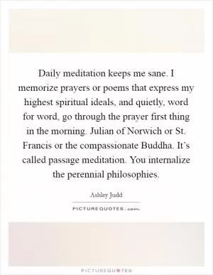 Daily meditation keeps me sane. I memorize prayers or poems that express my highest spiritual ideals, and quietly, word for word, go through the prayer first thing in the morning. Julian of Norwich or St. Francis or the compassionate Buddha. It’s called passage meditation. You internalize the perennial philosophies Picture Quote #1
