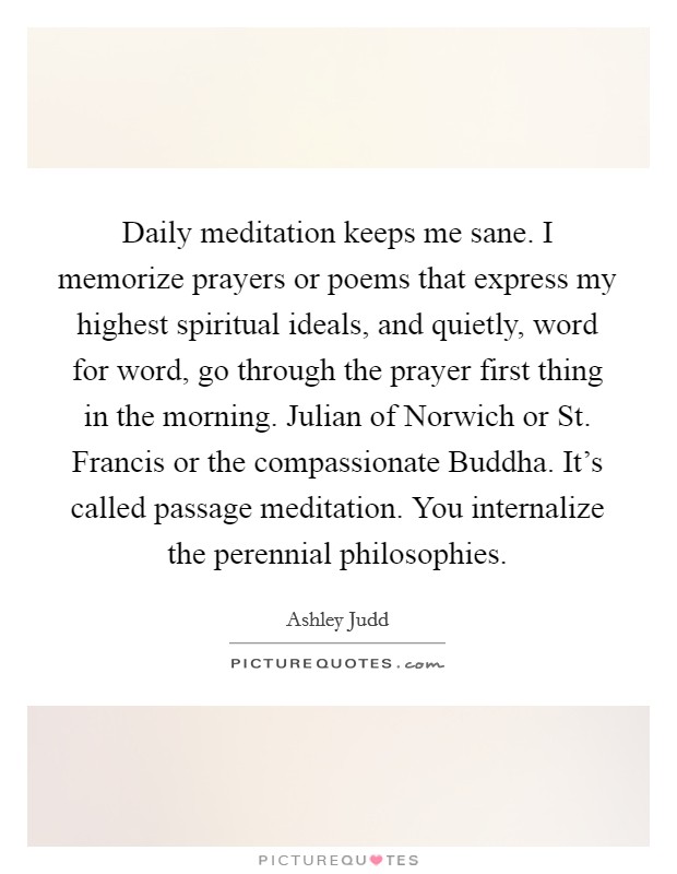 Daily meditation keeps me sane. I memorize prayers or poems that express my highest spiritual ideals, and quietly, word for word, go through the prayer first thing in the morning. Julian of Norwich or St. Francis or the compassionate Buddha. It's called passage meditation. You internalize the perennial philosophies Picture Quote #1