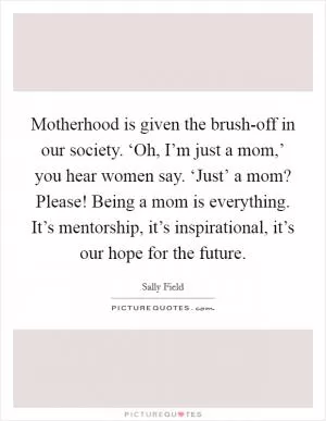 Motherhood is given the brush-off in our society. ‘Oh, I’m just a mom,’ you hear women say. ‘Just’ a mom? Please! Being a mom is everything. It’s mentorship, it’s inspirational, it’s our hope for the future Picture Quote #1