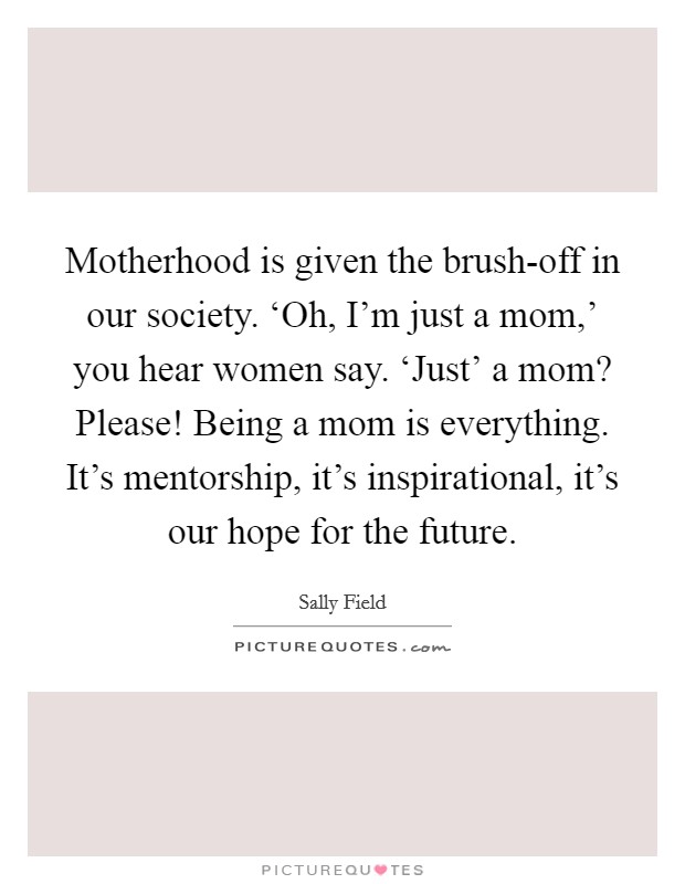 Motherhood is given the brush-off in our society. ‘Oh, I'm just a mom,' you hear women say. ‘Just' a mom? Please! Being a mom is everything. It's mentorship, it's inspirational, it's our hope for the future Picture Quote #1