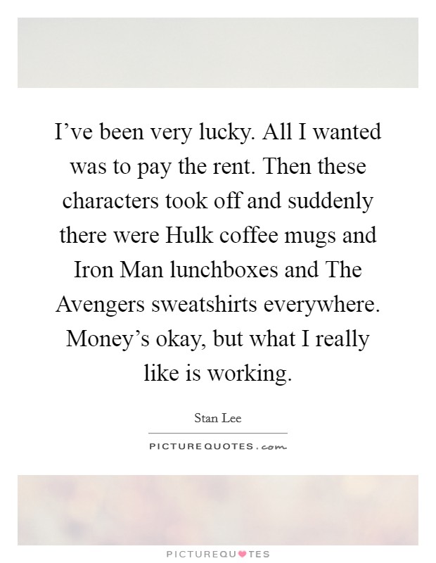 I've been very lucky. All I wanted was to pay the rent. Then these characters took off and suddenly there were Hulk coffee mugs and Iron Man lunchboxes and The Avengers sweatshirts everywhere. Money's okay, but what I really like is working Picture Quote #1