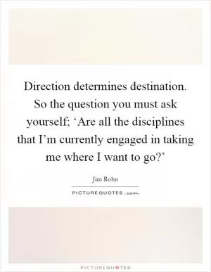 Direction determines destination. So the question you must ask yourself; ‘Are all the disciplines that I’m currently engaged in taking me where I want to go?’ Picture Quote #1