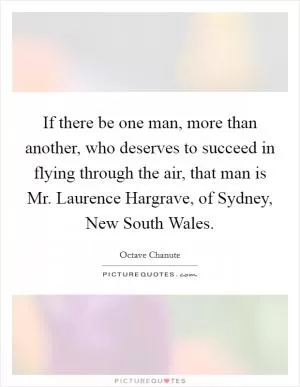 If there be one man, more than another, who deserves to succeed in flying through the air, that man is Mr. Laurence Hargrave, of Sydney, New South Wales Picture Quote #1