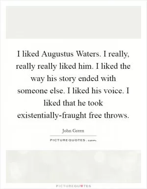I liked Augustus Waters. I really, really really liked him. I liked the way his story ended with someone else. I liked his voice. I liked that he took existentially-fraught free throws Picture Quote #1