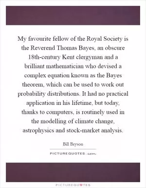 My favourite fellow of the Royal Society is the Reverend Thomas Bayes, an obscure 18th-century Kent clergyman and a brilliant mathematician who devised a complex equation known as the Bayes theorem, which can be used to work out probability distributions. It had no practical application in his lifetime, but today, thanks to computers, is routinely used in the modelling of climate change, astrophysics and stock-market analysis Picture Quote #1