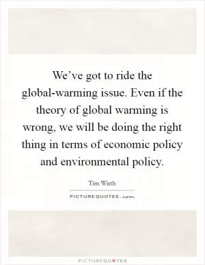 We’ve got to ride the global-warming issue. Even if the theory of global warming is wrong, we will be doing the right thing in terms of economic policy and environmental policy Picture Quote #1