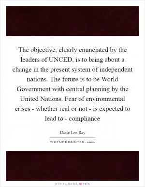 The objective, clearly enunciated by the leaders of UNCED, is to bring about a change in the present system of independent nations. The future is to be World Government with central planning by the United Nations. Fear of environmental crises - whether real or not - is expected to lead to - compliance Picture Quote #1