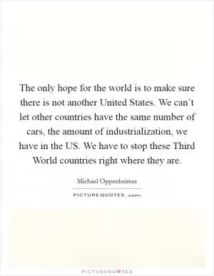The only hope for the world is to make sure there is not another United States. We can’t let other countries have the same number of cars, the amount of industrialization, we have in the US. We have to stop these Third World countries right where they are Picture Quote #1