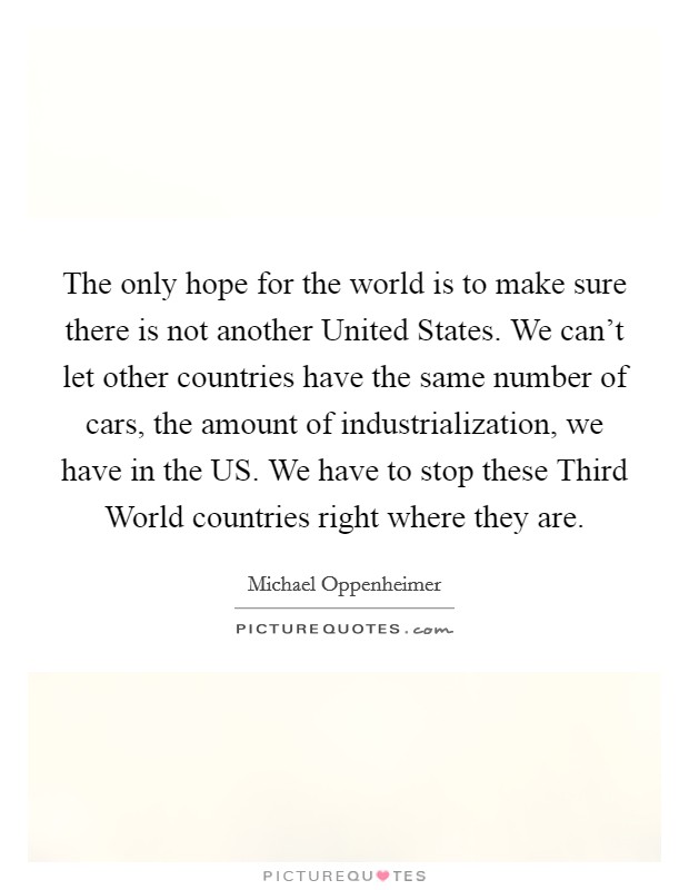 The only hope for the world is to make sure there is not another United States. We can't let other countries have the same number of cars, the amount of industrialization, we have in the US. We have to stop these Third World countries right where they are Picture Quote #1