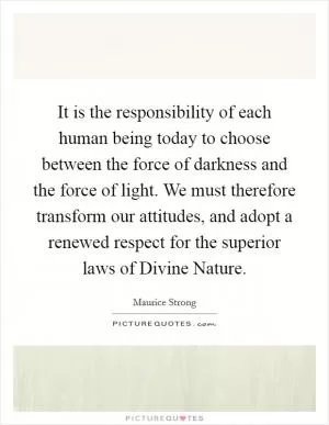 It is the responsibility of each human being today to choose between the force of darkness and the force of light. We must therefore transform our attitudes, and adopt a renewed respect for the superior laws of Divine Nature Picture Quote #1