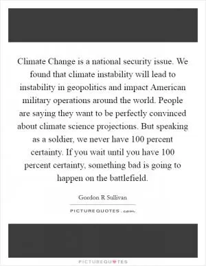 Climate Change is a national security issue. We found that climate instability will lead to instability in geopolitics and impact American military operations around the world. People are saying they want to be perfectly convinced about climate science projections. But speaking as a soldier, we never have 100 percent certainty. If you wait until you have 100 percent certainty, something bad is going to happen on the battlefield Picture Quote #1