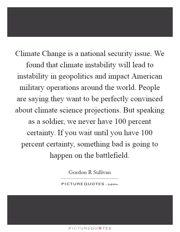 Climate Change is a national security issue. We found that climate instability will lead to instability in geopolitics and impact American military operations around the world. People are saying they want to be perfectly convinced about climate science projections. But speaking as a soldier, we never have 100 percent certainty. If you wait until you have 100 percent certainty, something bad is going to happen on the battlefield Picture Quote #1