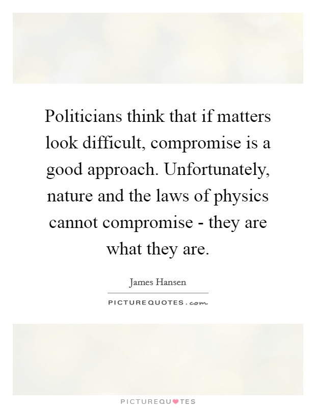 Politicians think that if matters look difficult, compromise is a good approach. Unfortunately, nature and the laws of physics cannot compromise - they are what they are Picture Quote #1