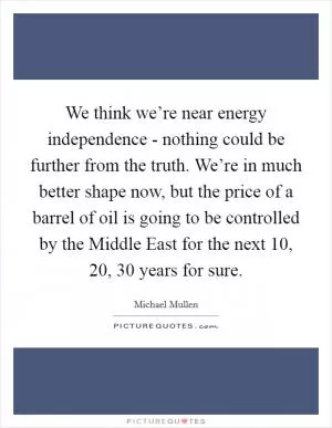We think we’re near energy independence - nothing could be further from the truth. We’re in much better shape now, but the price of a barrel of oil is going to be controlled by the Middle East for the next 10, 20, 30 years for sure Picture Quote #1
