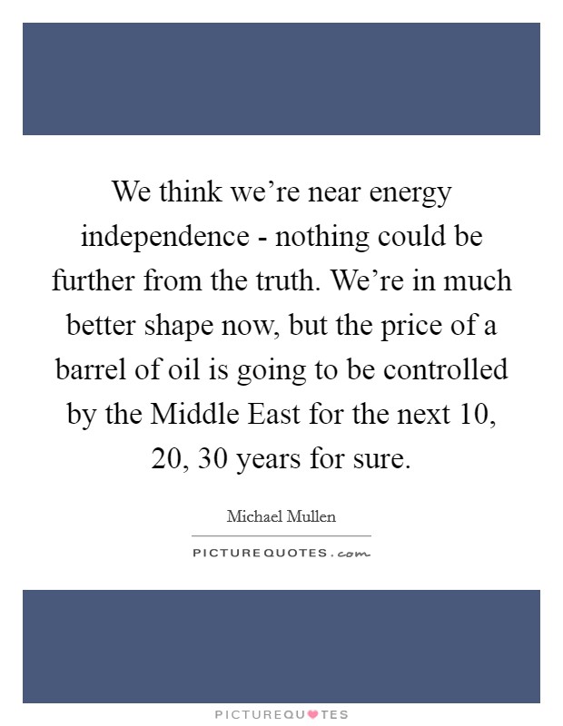 We think we're near energy independence - nothing could be further from the truth. We're in much better shape now, but the price of a barrel of oil is going to be controlled by the Middle East for the next 10, 20, 30 years for sure Picture Quote #1