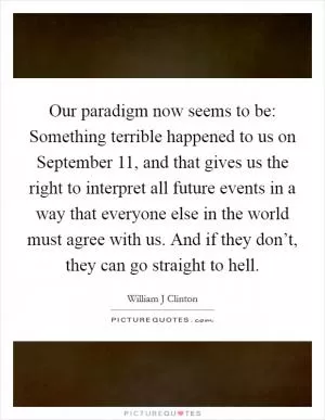 Our paradigm now seems to be: Something terrible happened to us on September 11, and that gives us the right to interpret all future events in a way that everyone else in the world must agree with us. And if they don’t, they can go straight to hell Picture Quote #1