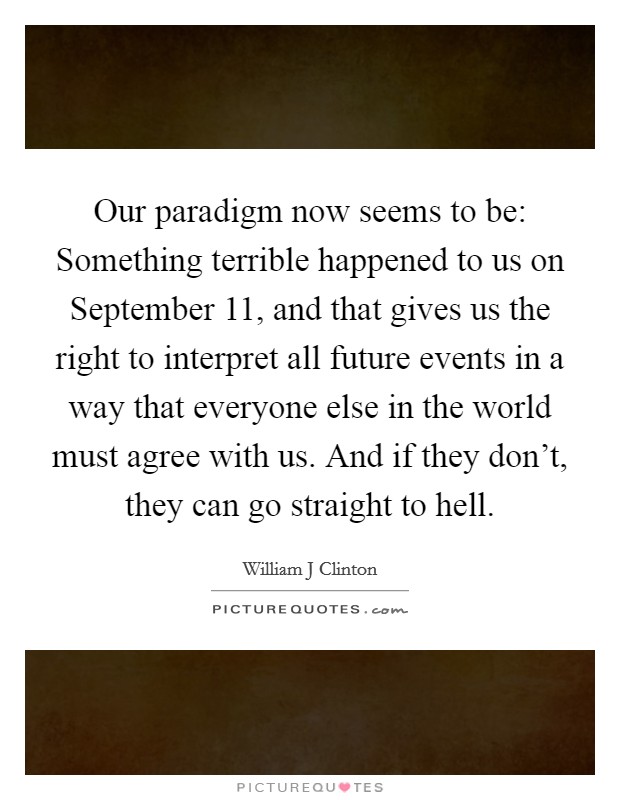 Our paradigm now seems to be: Something terrible happened to us on September 11, and that gives us the right to interpret all future events in a way that everyone else in the world must agree with us. And if they don't, they can go straight to hell Picture Quote #1
