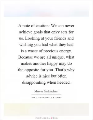 A note of caution: We can never achieve goals that envy sets for us. Looking at your friends and wishing you had what they had is a waste of precious energy. Because we are all unique, what makes another happy may do the opposite for you. That’s why advice is nice but often disappointing when heeded Picture Quote #1