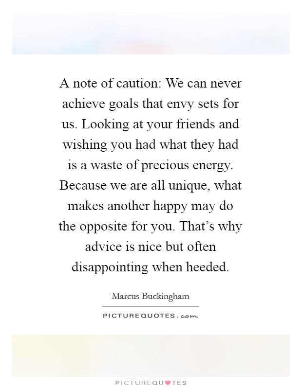 A note of caution: We can never achieve goals that envy sets for us. Looking at your friends and wishing you had what they had is a waste of precious energy. Because we are all unique, what makes another happy may do the opposite for you. That's why advice is nice but often disappointing when heeded Picture Quote #1