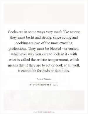 Cooks are in some ways very much like actors; they must be fit and strong, since acting and cooking are two of the most exacting professions. They must be blessed - or cursed, whichever way you care to look at it - with what is called the artistic temperament, which means that if they are to act or cook at all well, it cannot be for duds or dummies Picture Quote #1