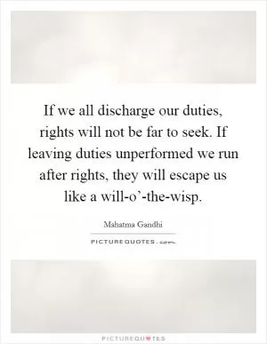 If we all discharge our duties, rights will not be far to seek. If leaving duties unperformed we run after rights, they will escape us like a will-o’-the-wisp Picture Quote #1