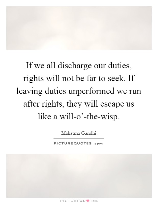 If we all discharge our duties, rights will not be far to seek. If leaving duties unperformed we run after rights, they will escape us like a will-o'-the-wisp Picture Quote #1