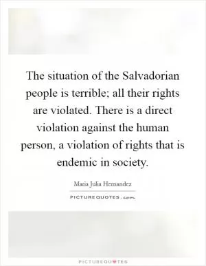 The situation of the Salvadorian people is terrible; all their rights are violated. There is a direct violation against the human person, a violation of rights that is endemic in society Picture Quote #1