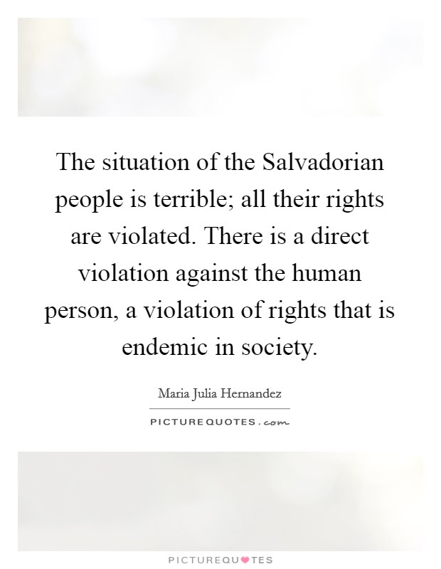 The situation of the Salvadorian people is terrible; all their rights are violated. There is a direct violation against the human person, a violation of rights that is endemic in society Picture Quote #1