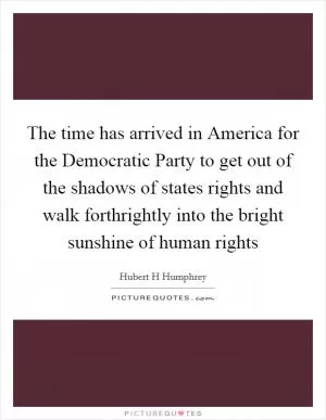 The time has arrived in America for the Democratic Party to get out of the shadows of states rights and walk forthrightly into the bright sunshine of human rights Picture Quote #1