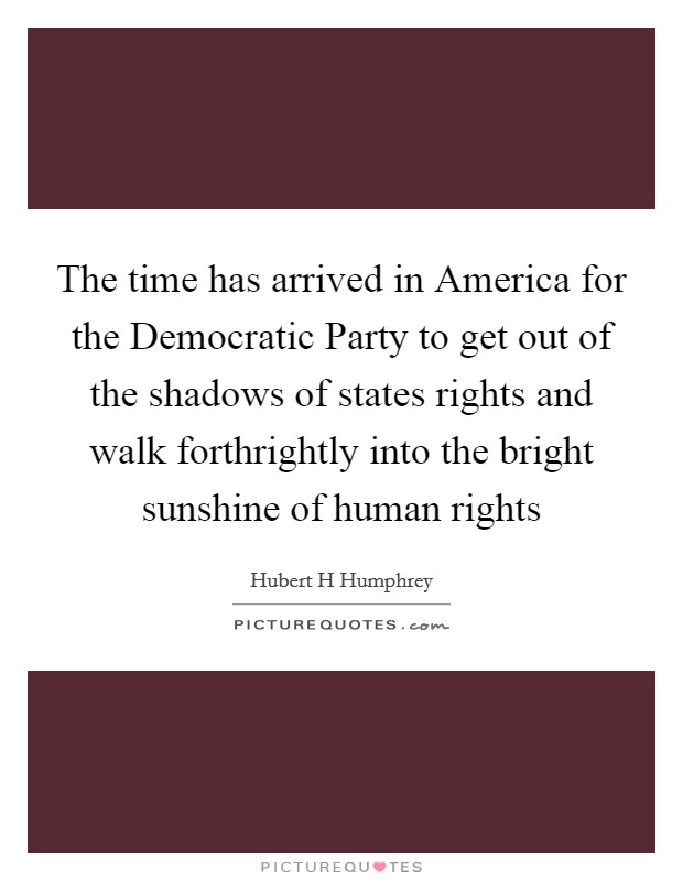 The time has arrived in America for the Democratic Party to get out of the shadows of states rights and walk forthrightly into the bright sunshine of human rights Picture Quote #1