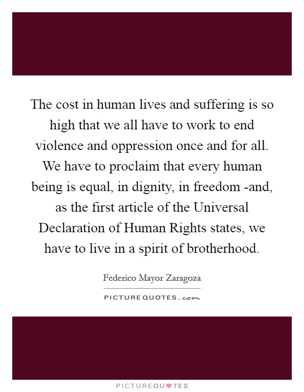 The cost in human lives and suffering is so high that we all have to work to end violence and oppression once and for all. We have to proclaim that every human being is equal, in dignity, in freedom -and, as the first article of the Universal Declaration of Human Rights states, we have to live in a spirit of brotherhood Picture Quote #1