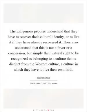The indigenous peoples understand that they have to recover their cultural identity, or to live it if they have already recovered it. They also understand that this is not a favor or a concession, but simply their natural right to be recognized as belonging to a culture that is distinct from the Western culture, a culture in which they have to live their own faith Picture Quote #1