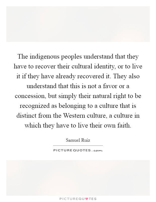 The indigenous peoples understand that they have to recover their cultural identity, or to live it if they have already recovered it. They also understand that this is not a favor or a concession, but simply their natural right to be recognized as belonging to a culture that is distinct from the Western culture, a culture in which they have to live their own faith Picture Quote #1