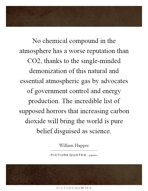 No chemical compound in the atmosphere has a worse reputation than CO2, thanks to the single-minded demonization of this natural and essential atmospheric gas by advocates of government control and energy production. The incredible list of supposed horrors that increasing carbon dioxide will bring the world is pure belief disguised as science Picture Quote #1