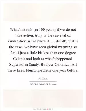 What’s at risk [in 100 years] if we do not take action, truly is the survival of civilization as we know it... Literally that is the case. We have seen global warming so far of just a little bit less than one degree Celsius and look at what’s happened. Superstorm Sandy. Boulder Colorado. All these fires. Hurricane Irene one year before Picture Quote #1