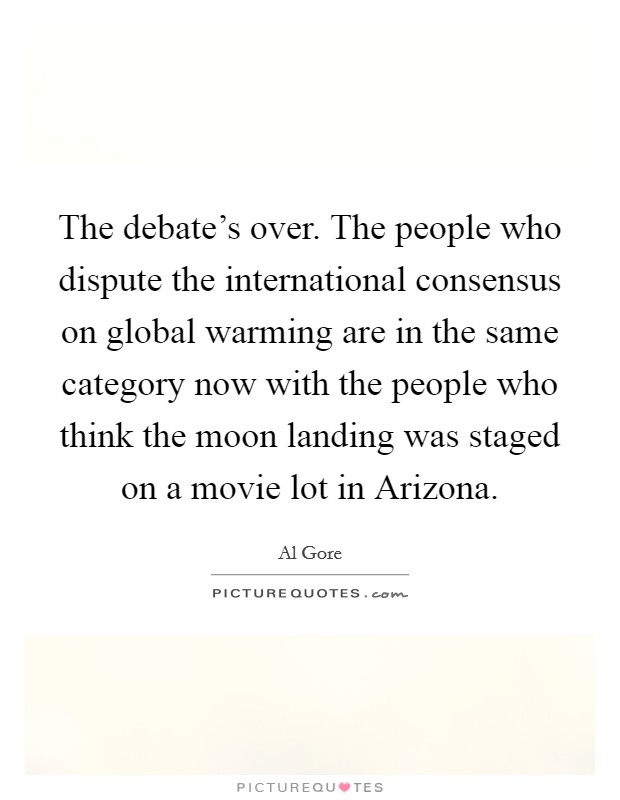 The debate's over. The people who dispute the international consensus on global warming are in the same category now with the people who think the moon landing was staged on a movie lot in Arizona Picture Quote #1