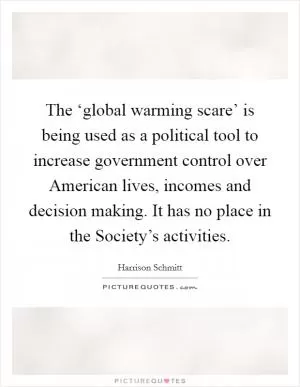 The ‘global warming scare’ is being used as a political tool to increase government control over American lives, incomes and decision making. It has no place in the Society’s activities Picture Quote #1