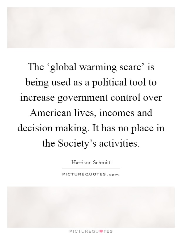 The ‘global warming scare' is being used as a political tool to increase government control over American lives, incomes and decision making. It has no place in the Society's activities Picture Quote #1