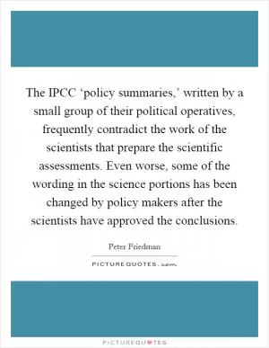 The IPCC ‘policy summaries,’ written by a small group of their political operatives, frequently contradict the work of the scientists that prepare the scientific assessments. Even worse, some of the wording in the science portions has been changed by policy makers after the scientists have approved the conclusions Picture Quote #1