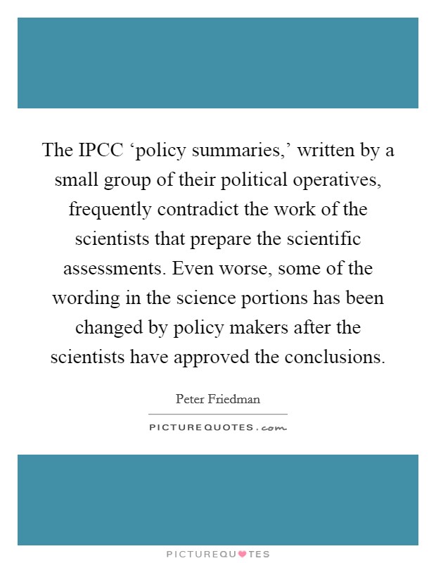 The IPCC ‘policy summaries,' written by a small group of their political operatives, frequently contradict the work of the scientists that prepare the scientific assessments. Even worse, some of the wording in the science portions has been changed by policy makers after the scientists have approved the conclusions Picture Quote #1