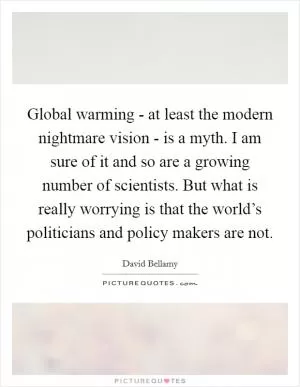 Global warming - at least the modern nightmare vision - is a myth. I am sure of it and so are a growing number of scientists. But what is really worrying is that the world’s politicians and policy makers are not Picture Quote #1