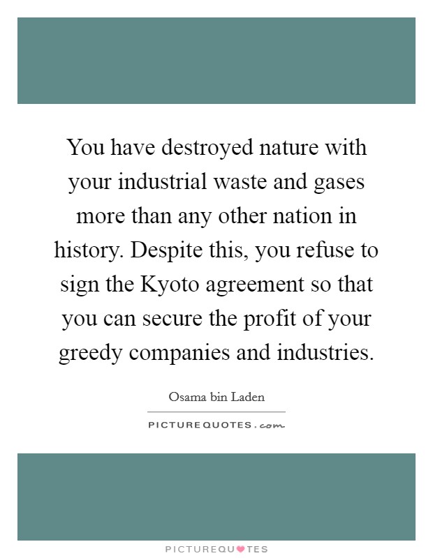 You have destroyed nature with your industrial waste and gases more than any other nation in history. Despite this, you refuse to sign the Kyoto agreement so that you can secure the profit of your greedy companies and industries Picture Quote #1