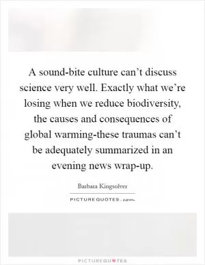 A sound-bite culture can’t discuss science very well. Exactly what we’re losing when we reduce biodiversity, the causes and consequences of global warming-these traumas can’t be adequately summarized in an evening news wrap-up Picture Quote #1