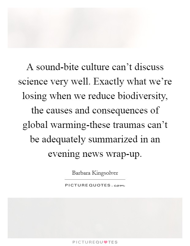 A sound-bite culture can't discuss science very well. Exactly what we're losing when we reduce biodiversity, the causes and consequences of global warming-these traumas can't be adequately summarized in an evening news wrap-up Picture Quote #1